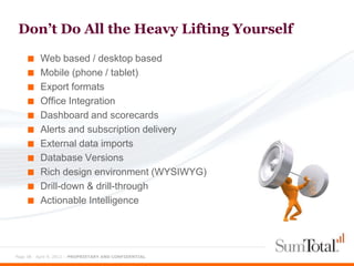 Don’t Do All the Heavy Lifting Yourself

    ■     Web based / desktop based
    ■     Mobile (phone / tablet)
    ■     Export formats
    ■     Office Integration
    ■     Dashboard and scorecards
    ■     Alerts and subscription delivery
    ■     External data imports
    ■     Database Versions
    ■     Rich design environment (WYSIWYG)
    ■     Drill-down & drill-through
    ■     Actionable Intelligence




Page 38 - April 9, 2012 – PROPRIETARY AND CONFIDENTIAL
 