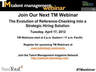 Join Our Next TM Webinar
The Evolution of Reference-Checking Into a
         Strategic Hiring Solution
              Tuesday, April 17, 2012
                           •
    TM Webinars start at 2 p.m. Eastern / 11 a.m. Pacific

         Register for upcoming TM Webinars at
              www.talentmgt.com/events

    Join the Talent Management magazine Network
              http://network.talentmgt.com/



                                                    #TMwebinar
 