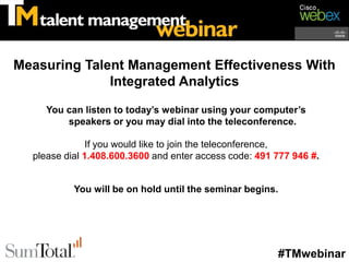 Measuring Talent Management Effectiveness With
              Integrated Analytics

     You can listen to today’s webinar using your computer’s
         speakers or you may dial into the teleconference.

               If you would like to join the teleconference,
  please dial 1.408.600.3600 and enter access code: 491 777 946 #.


           You will be on hold until the seminar begins.




                                                        #TMwebinar
 