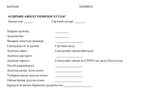 БАТЛАВ. ЗАХИРАЛ
АУДИТЫН АЖИЛД ТОМИЛОХ ХУУДАС
Ажлын нэр: ______ Гэрээний дугаар: _______
Удирдах аудитор: _________
Аудитын баг: _________
Чанарын хяналтын менежер: __________________
Санхүүжүүлэх эх үүсвэр: Гэрээний дагуу
Аудитын төрөл: Санхүүгийн тайлангийн аудит
Аудитын цар хүрээ: __________________
Аудитын зорилго: Санхүүгийн тайлан нь СТОУС-ын дагуу бэлтгэгдсэн
Тусгай удирдамжууд: __________________
Аудитын ажлыг эхлэх огноо: __________________
Талбарын ажлыг дуусгах огноо: __________________
Тайлан бичиж дуусгах огноо: __________________
Бүрдүүлсэн ажлын баримтын хуудасны тоо: __________________
 