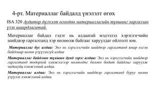 4-рт. Материаллаг байдалд үнэлэлт өгөх
Материаллаг байдал гэдэг нь алдаатай мэдээлэл хэрэглэгчийн
шийдвэр гаргалтанд хэр нөлөөлж байгааг харуулдаг ойлголт юм.
Материаллаг бус алдаа: Энэ нь хэрэглэгчийн шийдвэр гаргалтанд ямар нэгэн
байдлаар нөлөө үзүүлэхгүй алдаа
Материаллаг байдлын түвшин дунд зэрэг алдаа: Энэ нь хэрэглэгчийн шийдвэр
гаргалтанд тодорхой хэмжээгээр нөлөөлдөг боловч бодит байдлыг харуулж
чадахуйц хэмжээний алдаа.
Материаллаг алдаа: Энэ нь хэрэглэгчийн шийдвэр гаргалтанд буруу нөлөө
үзүүлэх хэмжээний алдаа.
ISA 320 Аудитор дүгнэлт өгөхдөө материаллагийн түвшинг харгалзан
үзэх шаардлагатай.
 