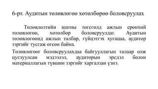 6-рт. Аудитын төлөвлөгөө хөтөлбөрөө боловсруулах
Төлөвлөлтийн шатны төгсгөлд ажлын ерөнхий
төлөвлөгөө, хөтөлбөр боловсруулдаг. Аудитын
төлөвлөгөөнд ажлын талбар, гүйцэтгэх хугацаа, аудитор
зэргийг тусгаж өгсөн байна.
Төлөвлөгөөг боловсруулахдаа байгууллагын талаар олж
цуглуулсан мэдээлэл, аудиторын эрсдэл болон
материаллагын түвшин зэргийг харгалзан үзнэ.
 