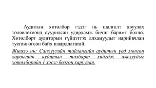 Аудитын хөтөлбөр гэдэг нь шалгалт явуулах
төлөвлөгөөнд суурилсан удирдамж бичиг баримт болно.
Хөтөлбөрт аудиторын гүйцэтгэх алхамуудыг нарийвчлан
тусгаж өгсөн байх шаардлагатай.
Жишээ нь: Санхүүгийн тайлангийн аудитын үед мөнгөн
хөрөнгийн аудитын талбарт хийгдэх ажлуудыг
хөтөлбөрийн 1 хэсэг болгон харуулая.
 