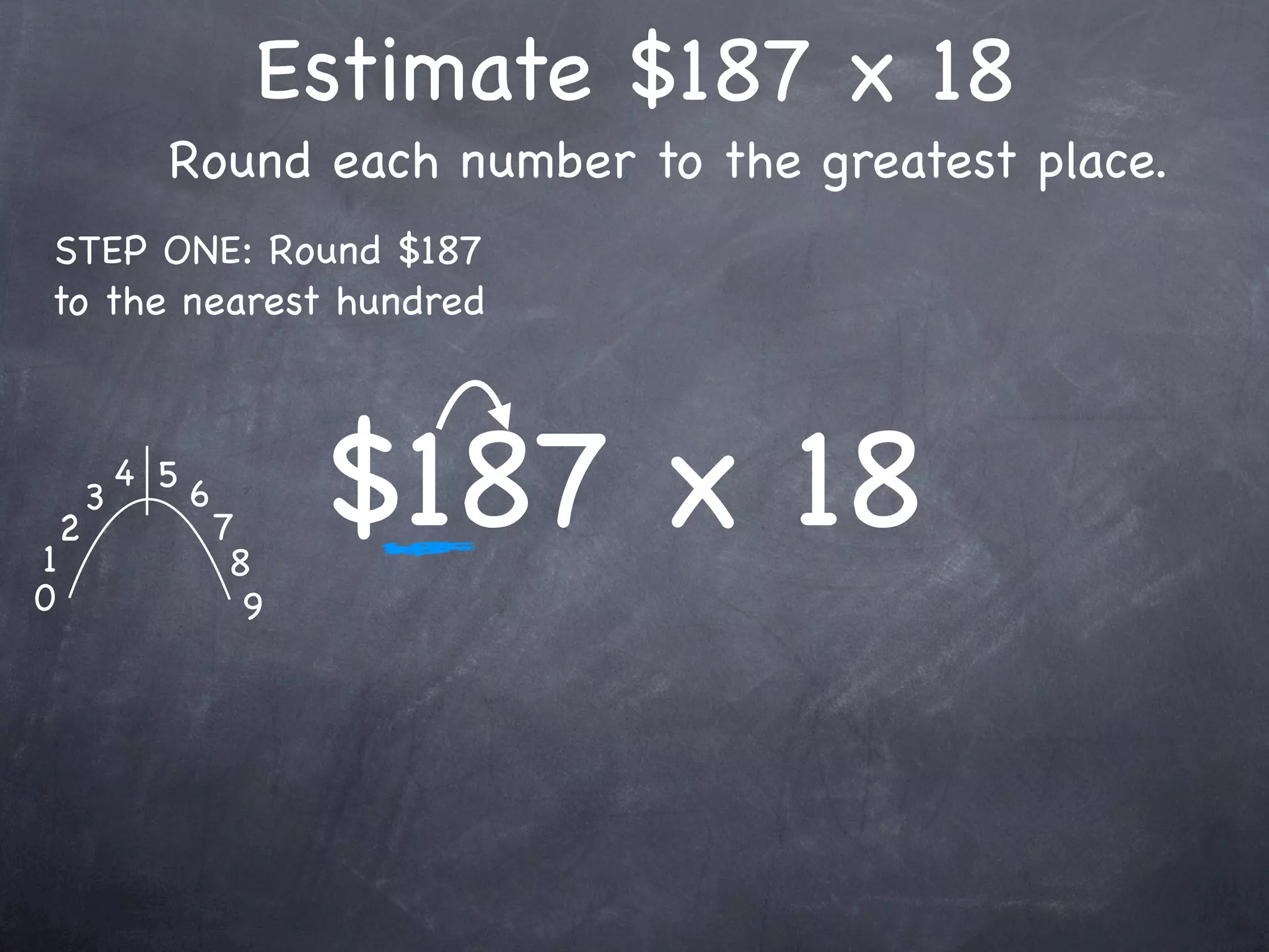 Estimate $187 x 18
              Round each number to the greatest place.
STEP ONE: Round $187
to the nearest hundred




1
    2
        3
            4 5
                  6
                      7
                       8
                            $187 x 18
0                       9
 
