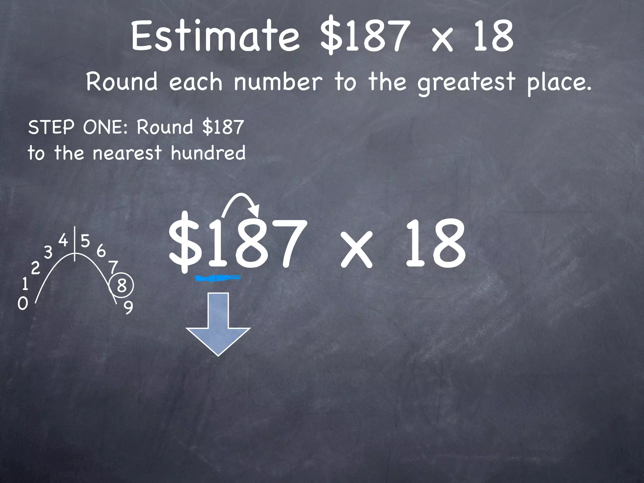 Estimate $187 x 18
              Round each number to the greatest place.
STEP ONE: Round $187
to the nearest hundred




1
    2
        3
            4 5
                  6
                      7
                       8
                            $187 x 18
0                       9
 
