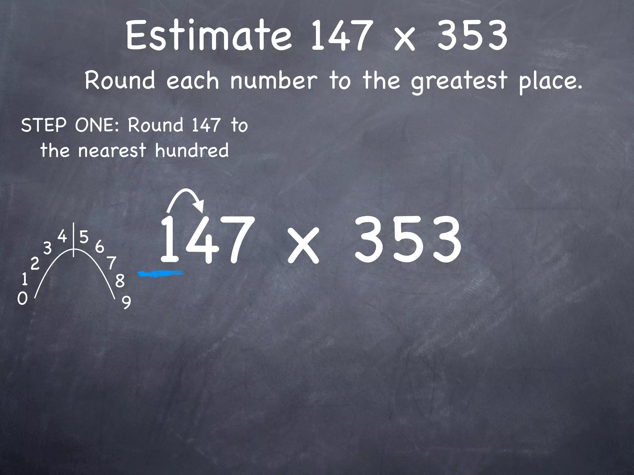 Estimate 147 x 353
              Round each number to the greatest place.
STEP ONE: Round 147 to
  the nearest hundred




1
    2
        3
            4 5
                  6
                      7
                       8
                            147 x 353
0                       9
 