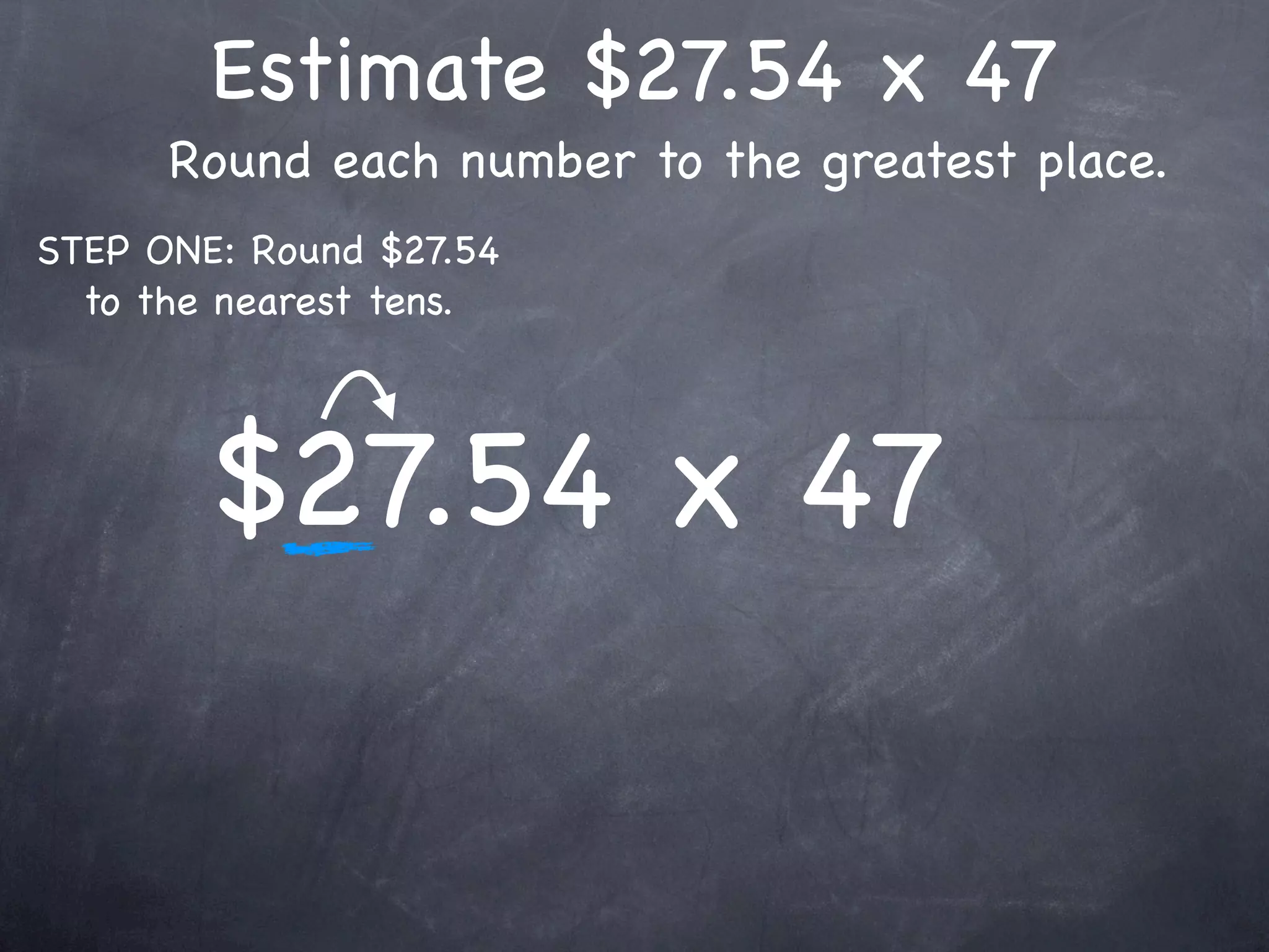 Estimate $27.54 x 47
      Round each number to the greatest place.
STEP ONE: Round $27.54
  to the nearest tens.




        $27.54 x 47
 