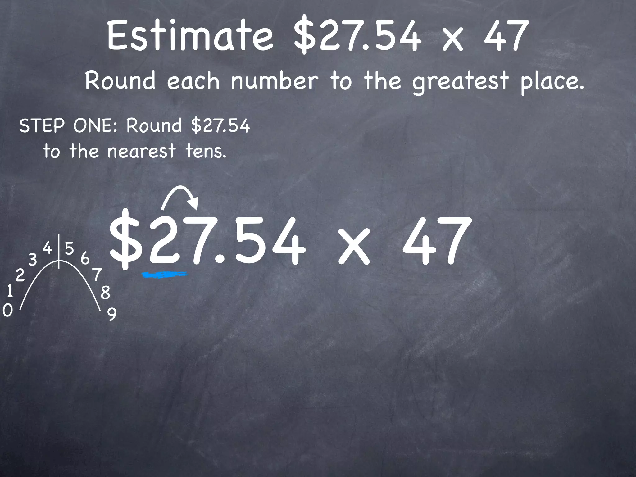Estimate $27.54 x 47
                  Round each number to the greatest place.
    STEP ONE: Round $27.54
      to the nearest tens.




1
    2
        3
            4 5
                  6
                      7
                       $27.54 x 47
                       8
0                       9
 