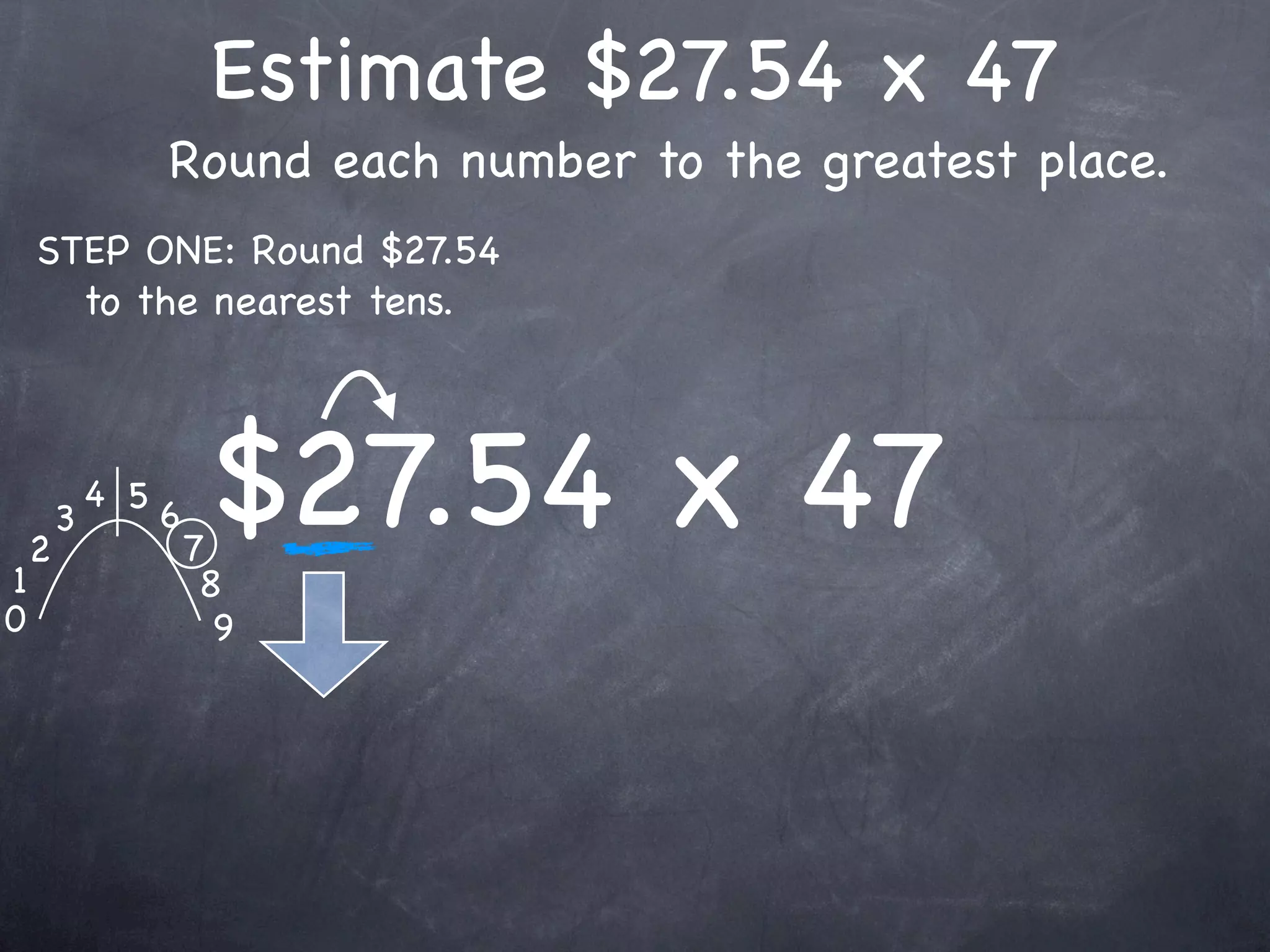Estimate $27.54 x 47
                  Round each number to the greatest place.
    STEP ONE: Round $27.54
      to the nearest tens.




1
    2
        3
            4 5
                  6
                      7
                       $27.54 x 47
                       8
0                       9
 