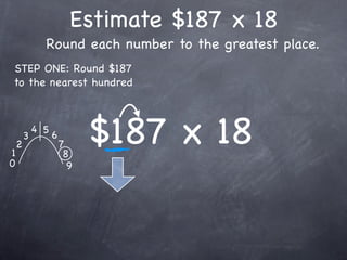 Estimate $187 x 18
              Round each number to the greatest place.
STEP ONE: Round $187
to the nearest hundred




1
    2
        3
            4 5
                  6
                      7
                       8
                            $187 x 18
0                       9
 