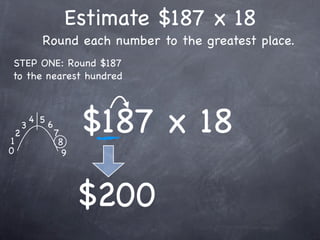 Estimate $187 x 18
              Round each number to the greatest place.
STEP ONE: Round $187
to the nearest hundred




1
    2
        3
            4 5
                  6
                      7
                       8
                            $187 x 18
0                       9




                            $200
 