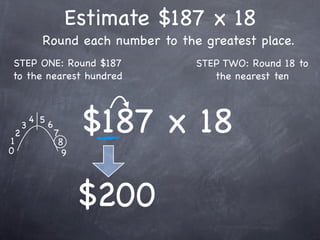 Estimate $187 x 18
              Round each number to the greatest place.
STEP ONE: Round $187                  STEP TWO: Round 18 to
to the nearest hundred                   the nearest ten




1
    2
        3
            4 5
                  6
                      7
                       8
                            $187 x 18
0                       9




                            $200
 