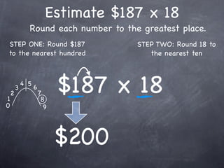 Estimate $187 x 18
              Round each number to the greatest place.
STEP ONE: Round $187                  STEP TWO: Round 18 to
to the nearest hundred                   the nearest ten




1
    2
        3
            4 5
                  6
                      7
                       8
                            $187 x 18
0                       9




                            $200
 