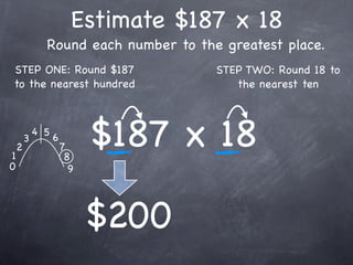 Estimate $187 x 18
              Round each number to the greatest place.
STEP ONE: Round $187                  STEP TWO: Round 18 to
to the nearest hundred                   the nearest ten




1
    2
        3
            4 5
                  6
                      7
                       8
                            $187 x 18
0                       9




                            $200
 