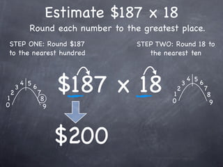 Estimate $187 x 18
              Round each number to the greatest place.
STEP ONE: Round $187                  STEP TWO: Round 18 to
to the nearest hundred                   the nearest ten




1
    2
        3
            4 5
                  6
                      7
                       8
                            $187 x 18          1
                                               0
                                                   2
                                                       3
                                                           4 5
                                                                 6
                                                                     7
                                                                      8
0                                                                      9
                        9




                            $200
 