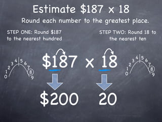 Estimate $187 x 18
              Round each number to the greatest place.
STEP ONE: Round $187                  STEP TWO: Round 18 to
to the nearest hundred                   the nearest ten




1
    2
        3
            4 5
                  6
                      7
                       8
                            $187 x 18          1
                                               0
                                                   2
                                                       3
                                                           4 5
                                                                 6
                                                                     7
                                                                      8
0                                                                      9
                        9




                            $200     20
 
