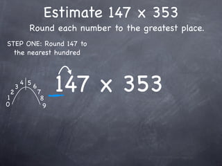 Estimate 147 x 353
              Round each number to the greatest place.
STEP ONE: Round 147 to
  the nearest hundred




1
    2
        3
            4 5
                  6
                      7
                       8
                            147 x 353
0                       9
 
