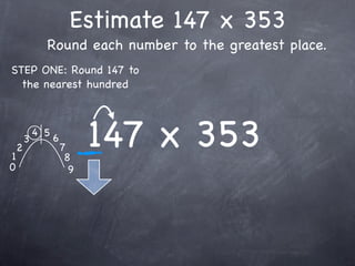 Estimate 147 x 353
              Round each number to the greatest place.
STEP ONE: Round 147 to
  the nearest hundred




1
    2
        3
            4 5
                  6
                      7
                       8
                            147 x 353
0                       9
 