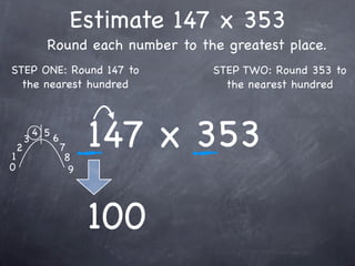 Estimate 147 x 353
              Round each number to the greatest place.
STEP ONE: Round 147 to               STEP TWO: Round 353 to
  the nearest hundred                  the nearest hundred




1
    2
        3
            4 5
                  6
                      7
                       8
                            147 x 353
0                       9




                            100
 