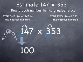 Estimate 147 x 353
              Round each number to the greatest place.
STEP ONE: Round 147 to               STEP TWO: Round 353 to
  the nearest hundred                  the nearest hundred




1
    2
        3
            4 5
                  6
                      7
                       8
                            147 x 353
0                       9




                            100
 