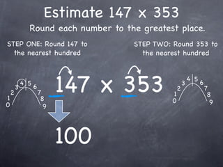 Estimate 147 x 353
              Round each number to the greatest place.
STEP ONE: Round 147 to               STEP TWO: Round 353 to
  the nearest hundred                  the nearest hundred




1
    2
        3
            4 5
                  6
                      7
                       8
                            147 x 353          1
                                               0
                                                   2
                                                       3
                                                           4 5
                                                                 6
                                                                     7
                                                                      8
0                                                                      9
                        9




                            100
 