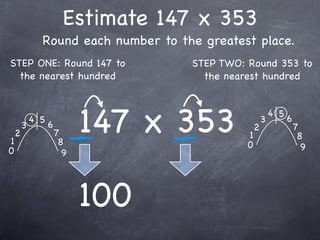 Estimate 147 x 353
              Round each number to the greatest place.
STEP ONE: Round 147 to               STEP TWO: Round 353 to
  the nearest hundred                  the nearest hundred




1
    2
        3
            4 5
                  6
                      7
                       8
                            147 x 353          1
                                               0
                                                   2
                                                       3
                                                           4 5
                                                                 6
                                                                     7
                                                                      8
0                                                                      9
                        9




                            100
 