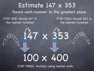 Estimate 147 x 353
              Round each number to the greatest place.
STEP ONE: Round 147 to                           STEP TWO: Round 353 to
  the nearest hundred                              the nearest hundred




1
    2
        3
            4 5
                  6
                      7
                       8
                            147 x 353                       1
                                                            0
                                                                2
                                                                    3
                                                                        4 5
                                                                              6
                                                                                  7
                                                                                   8
0                                                                                   9
                        9




                            100 x 400
                       STEP THREE: Multiply using mental math
 