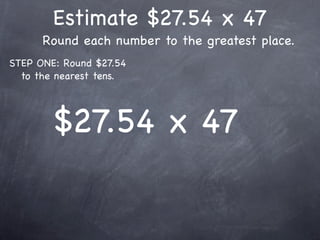Estimate $27.54 x 47
      Round each number to the greatest place.
STEP ONE: Round $27.54
  to the nearest tens.




        $27.54 x 47
 