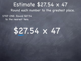Estimate $27.54 x 47
      Round each number to the greatest place.
STEP ONE: Round $27.54
  to the nearest tens.




        $27.54 x 47
 