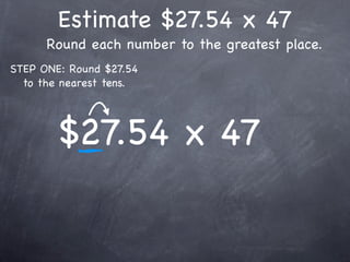 Estimate $27.54 x 47
      Round each number to the greatest place.
STEP ONE: Round $27.54
  to the nearest tens.




        $27.54 x 47
 