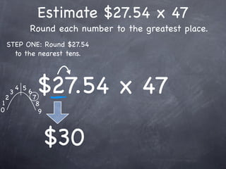 Estimate $27.54 x 47
                  Round each number to the greatest place.
    STEP ONE: Round $27.54
      to the nearest tens.




1
    2
        3
            4 5
                  6
                      7
                       $27.54 x 47
                       8
0                       9



                            $30
 