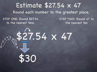 Estimate $27.54 x 47
                  Round each number to the greatest place.
    STEP ONE: Round $27.54                STEP TWO: Round 47 to
      to the nearest tens.                   the nearest ten




1
    2
        3
            4 5
                  6
                      7
                       $27.54 x 47
                       8
0                       9



                            $30
 