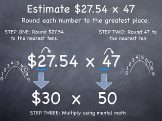 Estimate $27.54 x 47
                  Round each number to the greatest place.
    STEP ONE: Round $27.54                         STEP TWO: Round 47 to
      to the nearest tens.                            the nearest ten




1
    2
        3
            4 5
                  6
                      7
                       $27.54 x 47                           1
                                                             0
                                                                 2
                                                                     3
                                                                         4 5
                                                                               6
                                                                                   7
                                                                                    8
                       8                                                             9
0                       9



                            $30 x 50
                        STEP THREE: Multiply using mental math
 
