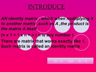 INTRODUCE AN identity matrix , which when multiplying it to another matrix ,such as A ,the product is the matrix A itself .  (n x 1 = 1 x n = n ( n is any number ) There are matrix that works exactly like 1. Such matrix is called an identity matrix . I A = A  And  A I  = A 
