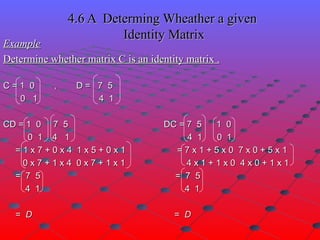 4.6 A  Determing Wheather a given  Identity Matrix Example Determine whether matrix C is an identity matrix . C = 1  0  ,  D =  7  5 0  1  4  1 CD = 1  0  7  5  DC = 7  5  1  0 0  1  4  1  4  1  0  1 = 1 x 7 + 0 x 4  1 x 5 + 0 x 1  = 7 x 1 + 5 x 0  7 x 0 + 5 x 1 0 x 7 + 1 x 4  0 x 7 + 1 x 1  4 x 1 + 1 x 0  4 x 0 + 1 x 1 =  7  5  =  7  5 4  1  4  1 =  D  =  D 