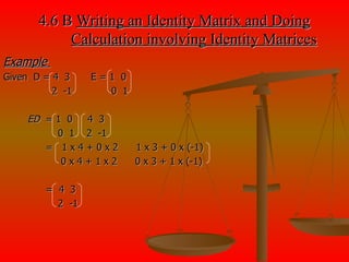 4.6 B  Writing an Identity Matrix and Doing   Calculation involving Identity Matrices Example  Given  D = 4  3  E = 1  0 2  -1  0  1 ED  = 1  0  4  3 0  1  2  -1 =  1 x 4 + 0 x 2  1 x 3 + 0 x (-1) 0 x 4 + 1 x 2  0 x 3 + 1 x (-1) =   4  3 2  -1 