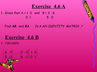 Exercise  4.6 A 1 . Given that A = 1  0  and  B = 3  -6 0  1  5  0 Find  AB  and  BA.   Is A AN IDENTITY  MATRIX  ? Exercise  4.6 B 1 . Calculate 6  -7  2  -2  1  0 5  -3  6  -1  0  1  