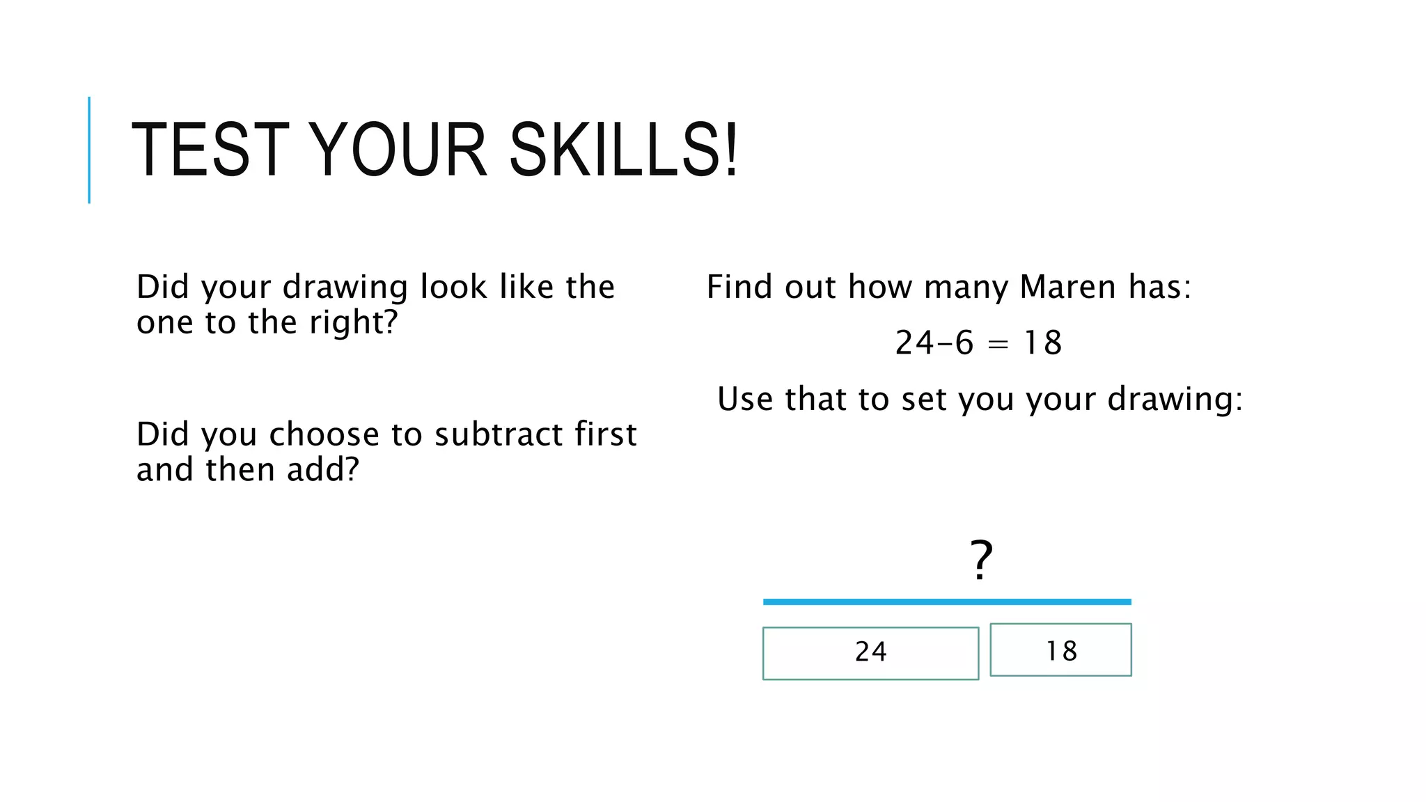 TEST YOUR SKILLS! 
Did your drawing look like the 
one to the right? 
Did you choose to subtract first 
and then add? 
Find out how many Maren has: 
24-6 = 18 
Use that to set you your drawing: 
? 
24 18 
 