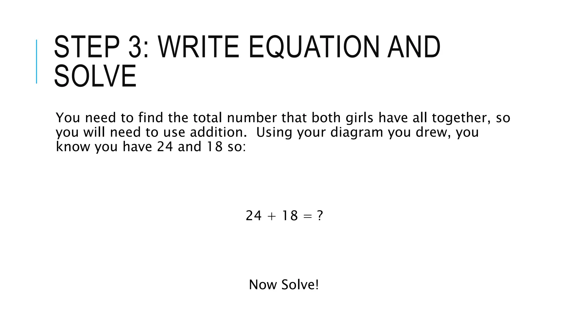 STEP 3: WRITE EQUATION AND 
SOLVE 
You need to find the total number that both girls have all together, so 
you will need to use addition. Using your diagram you drew, you 
know you have 24 and 18 so: 
24 + 18 = ? 
Now Solve! 
 