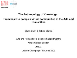 The Anthropology of Knowledge:  From basic to complex virtual communities in the Arts and Humanities Stuart Dunn & Tobias Blanke Arts and Humanities e-Science Support Centre King’s College London DH2007 Urbana-Champaign, 5th June 2007 