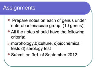 Assignments

    Prepare notes on each of genus under
    enterobacteriaceae group. (10 genus)
  All the notes should have the following
    criteria:
 a) morphology,b)culture, c)biochemical
    tests d) serology test
  Submit on 3rd of September 2012
 