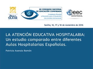 Sevilla, 16, 17 y 18 de noviembre de 2016
LA ATENCIÓN EDUCATIVA HOSPITALARIA:
Un estudio comparado entre diferentes
Aulas Hospitalarias Españolas.
Patricia Asensio Ramón
 