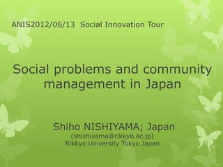 ANIS2012/06/13 Social Innovation Tour




Social problems and community
     management in Japan


          Shiho NISHIYAMA; Japan
               (snishiyama@rikkyo.ac.jp)
             Rikkyo University Tokyo Japan
 