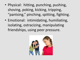 • Physical: hitting, punching, pushing,
shoving, poking, kicking, tripping,
“pantsing,” pinching, spitting, fighting.
• Emotional: intimidating, humiliating,
isolating, ostracizing, manipulating
friendships, using peer pressure.

 
