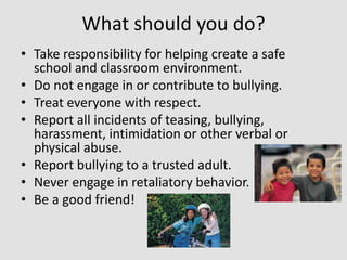 What should you do?
• Take responsibility for helping create a safe
school and classroom environment.
• Do not engage in or contribute to bullying.
• Treat everyone with respect.
• Report all incidents of teasing, bullying,
harassment, intimidation or other verbal or
physical abuse.
• Report bullying to a trusted adult.
• Never engage in retaliatory behavior.
• Be a good friend!

 