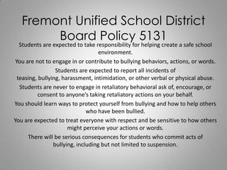 Fremont Unified School District
Board Policy 5131

Students are expected to take responsibility for helping create a safe school
environment.
You are not to engage in or contribute to bullying behaviors, actions, or words.
Students are expected to report all incidents of
teasing, bullying, harassment, intimidation, or other verbal or physical abuse.
Students are never to engage in retaliatory behavioral ask of, encourage, or
consent to anyone’s taking retaliatory actions on your behalf.
You should learn ways to protect yourself from bullying and how to help others
who have been bullied.
You are expected to treat everyone with respect and be sensitive to how others
might perceive your actions or words.
There will be serious consequences for students who commit acts of
bullying, including but not limited to suspension.

 
