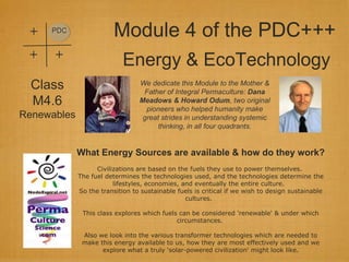 +   PDC
                         Module 4 of the PDC+++
 +    +
                            Energy & EcoTechnology
  Class                          We dedicate this Module to the Mother &
                                  Father of Integral Permaculture: Dana
  M4.6                           Meadows & Howard Odum, two original
                                   pioneers who helped humanity make
Renewables                        great strides in understanding systemic
                                       thinking, in all four quadrants.


             What Energy Sources are available & how do they work?
                   Civilizations are based on the fuels they use to power themselves.
             The fuel determines the technologies used, and the technologies determine the
                         lifestyles, economies, and eventually the entire culture.
             So the transition to sustainable fuels is critical if we wish to design sustainable
                                                 cultures.

              This class explores which fuels can be considered 'renewable' & under which
                                             circumstances.

              Also we look into the various transformer technologies which are needed to
              make this energy available to us, how they are most effectively used and we
                    explore what a truly 'solar-powered civilization' might look like.
 