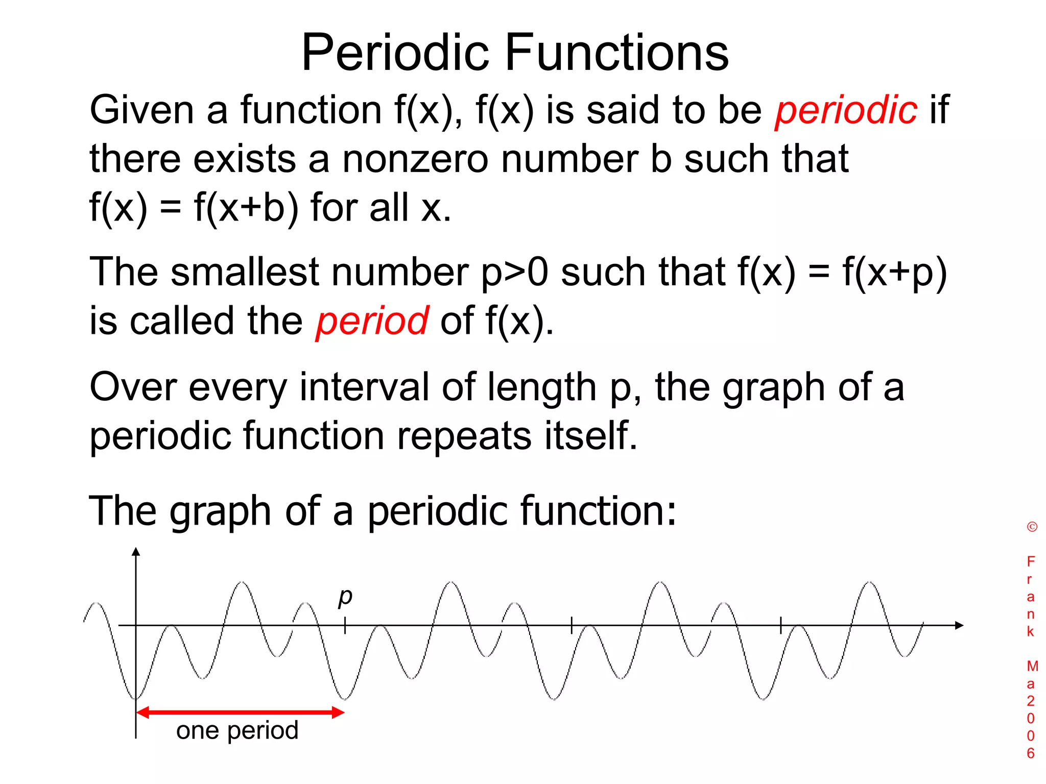 Periodic FunctionsGiven a function f(x), f(x) is said to be periodic if there exists a nonzero number b such that f(x) = f(x+b) for all x.The smallest number p>0 such that f(x) = f(x+p) is called the period of f(x). Over every interval of length p, the graph of a periodic function repeats itself. The graph of a periodic function: Frank Ma2006pone period
