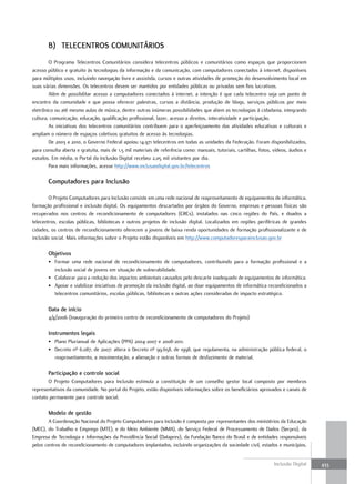 B) tElEcEntRos coMunItÁRIos
        O Programa Telecentros Comunitários considera telecentros públicos e comunitários como espaços que proporcionem
acesso público e gratuito às tecnologias da informação e da comunicação, com computadores conectados à internet, disponíveis
para múltiplos usos, incluindo navegação livre e assistida, cursos e outras atividades de promoção do desenvolvimento local em
suas várias dimensões. Os telecentros devem ser mantidos por entidades públicas ou privadas sem fins lucrativos.
        Além de possibilitar acesso a computadores conectados à internet, a intenção é que cada telecentro seja um ponto de
encontro da comunidade e que possa oferecer palestras, cursos a distância, produção de blogs, serviços públicos por meio
eletrônico ou até mesmo aulas de música, dentre outras inúmeras possibilidades que aliem as tecnologias à cidadania, integrando
cultura, comunicação, educação, qualificação profissional, lazer, acesso a direitos, interatividade e participação.
        As iniciativas dos telecentros comunitários contribuem para o aperfeiçoamento das atividades educativas e culturais e
ampliam o número de espaços coletivos gratuitos de acesso às tecnologias.
        De 2003 a 2010, o Governo Federal apoiou 14.971 telecentros em todas as unidades da Federação. Foram disponibilizados,
para consulta aberta e gratuita, mais de 1,5 mil materiais de referência como: manuais, tutoriais, cartilhas, fotos, vídeos, áudios e
estudos. Em média, o Portal da Inclusão Digital recebeu 2,05 mil visitantes por dia.
        Para mais informações, acesse http://www.inclusaodigital.gov.br/telecentros

       computadores para Inclusão

        O Projeto Computadores para Inclusão consiste em uma rede nacional de reaproveitamento de equipamentos de informática,
formação profissional e inclusão digital. Os equipamentos descartados por órgãos do Governo, empresas e pessoas físicas são
recuperados nos centros de recondicionamento de computadores (CRCs), instalados nas cinco regiões do País, e doados a
telecentros, escolas públicas, bibliotecas e outros projetos de inclusão digital. Localizados em regiões periféricas de grandes
cidades, os centros de recondicionamento oferecem a jovens de baixa renda oportunidades de formação profissionalizante e de
inclusão social. Mais informações sobre o Projeto estão disponíveis em http://www.computadoresparainclusao.gov.br

       objetivos
       • Formar uma rede nacional de recondicionamento de computadores, contribuindo para a formação profissional e a
         inclusão social de jovens em situação de vulnerabilidade.
       • Colaborar para a redução dos impactos ambientais causados pelo descarte inadequado de equipamentos de informática.
       • Apoiar e viabilizar iniciativas de promoção da inclusão digital, ao doar equipamentos de informática recondicionados a
         telecentros comunitários, escolas públicas, bibliotecas e outras ações consideradas de impacto estratégico.

       Data de início
       4/4/2006 (Inauguração do primeiro centro de recondicionamento de computadores do Projeto)

       Instrumentos legais
       • Plano Plurianual de Aplicações (PPA) 2004-2007 e 2008-2011.
       • Decreto nº 6.087, de 2007: altera o Decreto nº 99.658, de 1998, que regulamenta, na administração pública federal, o
         reaproveitamento, a movimentação, a alienação e outras formas de desfazimento de material.

       Participação e controle social
       O Projeto Computadores para Inclusão estimula a constituição de um conselho gestor local composto por membros
representativos da comunidade. No portal do Projeto, estão disponíveis informações sobre os beneficiários aprovados e canais de
contato permanente para controle social.

       Modelo de gestão
        A Coordenação Nacional do Projeto Computadores para Inclusão é composta por representantes dos ministérios da Educação
(MEC), do Trabalho e Emprego (MTE), e do Meio Ambiente (MMA), do Serviço Federal de Processamento de Dados (Serpro), da
Empresa de Tecnologia e Informações da Previdência Social (Dataprev), da Fundação Banco do Brasil e de entidades responsáveis
pelos centros de recondicionamento de computadores implantados, incluindo organizações da sociedade civil, estados e municípios.


                                                                                                                     Inclusão Digital   433
 