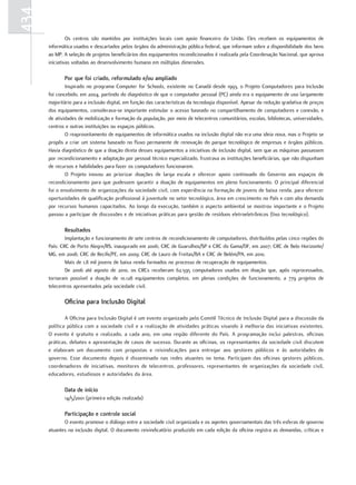 434
               Os centros são mantidos por instituições locais com apoio financeiro da União. Eles recebem os equipamentos de
      informática usados e descartados pelos órgãos da administração pública federal, que informam sobre a disponibilidade dos bens
      ao MP. A seleção de projetos beneficiários dos equipamentos recondicionados é realizada pela Coordenação Nacional, que aprova
      iniciativas voltadas ao desenvolvimento humano em múltiplas dimensões.

             Por que foi criado, reformulado e/ou ampliado
              Inspirado no programa Computer for Schools, existente no Canadá desde 1993, o Projeto Computadores para Inclusão
      foi concebido, em 2004, partindo do diagnóstico de que o computador pessoal (PC) ainda era o equipamento de uso largamente
      majoritário para a inclusão digital, em função das características da tecnologia disponível. Apesar da redução gradativa de preços
      dos equipamentos, considerava-se importante estimular o acesso baseado no compartilhamento de computadores e conexão, e
      de atividades de mobilização e formação da população, por meio de telecentros comunitários, escolas, bibliotecas, universidades,
      centros e outras instituições ou espaços públicos.
              O reaproveitamento de equipamentos de informática usados na inclusão digital não era uma ideia nova, mas o Projeto se
      propôs a criar um sistema baseado no fluxo permanente de renovação do parque tecnológico de empresas e órgãos públicos.
      Havia diagnóstico de que a doação direta desses equipamentos a iniciativas de inclusão digital, sem que as máquinas passassem
      por recondicionamento e adaptação por pessoal técnico especializado, frustrava as instituições beneficiárias, que não dispunham
      de recursos e habilidades para fazer os computadores funcionarem.
              O Projeto inovou ao priorizar doações de larga escala e oferecer apoio continuado do Governo aos espaços de
      recondicionamento para que pudessem garantir a doação de equipamentos em pleno funcionamento. O principal diferencial
      foi o envolvimento de organizações da sociedade civil, com experiência na formação de jovens de baixa renda, para oferecer
      oportunidades de qualificação profissional à juventude no setor tecnológico, área em crescimento no País e com alta demanda
      por recursos humanos capacitados. Ao longo da execução, também o aspecto ambiental se mostrou importante e o Projeto
      passou a participar de discussões e de iniciativas práticas para gestão de resíduos eletroeletrônicos (lixo tecnológico).

             Resultados
              Implantação e funcionamento de sete centros de recondicionamento de computadores, distribuídos pelas cinco regiões do
      País: CRC de Porto Alegre/RS, inaugurado em 2006; CRC de Guarulhos/SP e CRC do Gama/DF, em 2007; CRC de Belo Horizonte/
      MG, em 2008; CRC de Recife/PE, em 2009; CRC de Lauro de Freitas/BA e CRC de Belém/PA, em 2010.
              Mais de 1,8 mil jovens de baixa renda formados no processo de recuperação de equipamentos.
              De 2006 até agosto de 2010, os CRCs receberam 62.595 computadores usados em doação que, após reprocessados,
      tornaram possível a doação de 10.128 equipamentos completos, em plenas condições de funcionamento, a 779 projetos de
      telecentros apresentados pela sociedade civil.

             oficina para Inclusão Digital

              A Oficina para Inclusão Digital é um evento organizado pelo Comitê Técnico de Inclusão Digital para a discussão da
      política pública com a sociedade civil e a realização de atividades práticas visando à melhoria das iniciativas existentes.
      O evento é gratuito e realizado, a cada ano, em uma região diferente do País. A programação inclui palestras, oficinas
      práticas, debates e apresentação de casos de sucesso. Durante as oficinas, os representantes da sociedade civil discutem
      e elaboram um documento com propostas e reivindicações para entregar aos gestores públicos e às autoridades de
      governo. Esse documento depois é disseminado nas redes atuantes no tema. Participam das oficinas gestores públicos,
      coordenadores de iniciativas, monitores de telecentros, professores, representantes de organizações da sociedade civil,
      educadores, estudiosos e autoridades da área.

             Data de início
             14/5/2001 (primeira edição realizada)

             Participação e controle social
             O evento promove o diálogo entre a sociedade civil organizada e os agentes governamentais das três esferas de governo
      atuantes na inclusão digital. O documento reivindicatório produzido em cada edição da oficina registra as demandas, críticas e
 